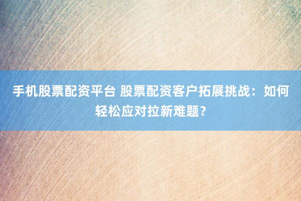 手机股票配资平台 股票配资客户拓展挑战：如何轻松应对拉新难题？