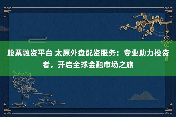 股票融资平台 太原外盘配资服务：专业助力投资者，开启全球金融市场之旅